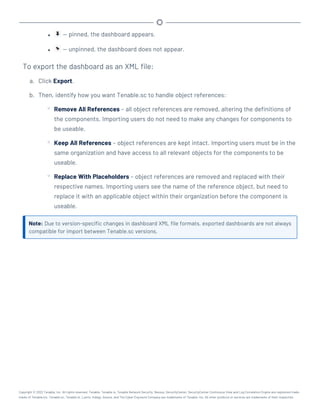 l — pinned, the dashboard appears.
l — unpinned, the dashboard does not appear.
To export the dashboard as an XML file:
a. Click Export.
b. Then, identify how you want Tenable.sc to handle object references:
o Remove All References – all object references are removed, altering the definitions of
the components. Importing users do not need to make any changes for components to
be useable.
o Keep All References – object references are kept intact. Importing users must be in the
same organization and have access to all relevant objects for the components to be
useable.
o Replace With Placeholders – object references are removed and replaced with their
respective names. Importing users see the name of the reference object, but need to
replace it with an applicable object within their organization before the component is
useable.
Note: Due to version-specific changes in dashboard XML file formats, exported dashboards are not always
compatible for import between Tenable.sc versions.
Copyright © 2022 Tenable, Inc. All rights reserved. Tenable, Tenable.io, Tenable Network Security, Nessus, SecurityCenter, SecurityCenter Continuous View and Log Correlation Engine are registered trade-
marks of Tenable,Inc. Tenable.sc, Tenable.ot, Lumin, Indegy, Assure, and The Cyber Exposure Company are trademarks of Tenable, Inc. All other products or services are trademarks of their respective
 