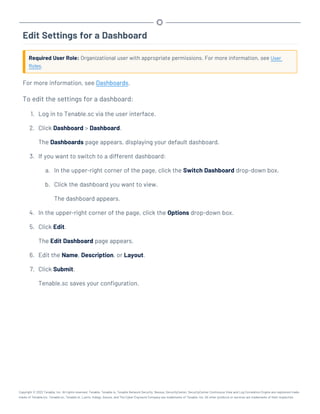 Edit Settings for a Dashboard
Required User Role: Organizational user with appropriate permissions. For more information, see User
Roles.
For more information, see Dashboards.
To edit the settings for a dashboard:
1. Log in to Tenable.sc via the user interface.
2. Click Dashboard > Dashboard.
The Dashboards page appears, displaying your default dashboard.
3. If you want to switch to a different dashboard:
a. In the upper-right corner of the page, click the Switch Dashboard drop-down box.
b. Click the dashboard you want to view.
The dashboard appears.
4. In the upper-right corner of the page, click the Options drop-down box.
5. Click Edit.
The Edit Dashboard page appears.
6. Edit the Name, Description, or Layout.
7. Click Submit.
Tenable.sc saves your configuration.
Copyright © 2022 Tenable, Inc. All rights reserved. Tenable, Tenable.io, Tenable Network Security, Nessus, SecurityCenter, SecurityCenter Continuous View and Log Correlation Engine are registered trade-
marks of Tenable,Inc. Tenable.sc, Tenable.ot, Lumin, Indegy, Assure, and The Cyber Exposure Company are trademarks of Tenable, Inc. All other products or services are trademarks of their respective
 