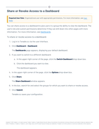 Share or Revoke Access to a Dashboard
Required User Role: Organizational user with appropriate permissions. For more information, see User
Roles.
You can share access to a dashboard to give users in a group the ability to view the dashboard. The
user's role and custom permissions determine if they can drill down into other pages with more
information. For more information, see Dashboards.
To share or revoke access to a dashboard:
1. Log in to Tenable.sc via the user interface.
2. Click Dashboard > Dashboard.
The Dashboards page appears, displaying your default dashboard.
3. If you want to switch to a different dashboard:
a. In the upper-right corner of the page, click the Switch Dashboard drop-down box.
b. Click the dashboard you want to view.
The dashboard appears.
4. In the upper-right corner of the page, click the Options drop-down box.
5. Click Share.
The Share Dashboard window appears.
6. In the box, search for and select the groups for which you want to share or revoke access.
7. Click Submit.
Tenable.sc saves your configuration.
Copyright © 2022 Tenable, Inc. All rights reserved. Tenable, Tenable.io, Tenable Network Security, Nessus, SecurityCenter, SecurityCenter Continuous View and Log Correlation Engine are registered trade-
marks of Tenable,Inc. Tenable.sc, Tenable.ot, Lumin, Indegy, Assure, and The Cyber Exposure Company are trademarks of Tenable, Inc. All other products or services are trademarks of their respective
 