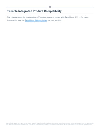 Tenable Integrated Product Compatibility
The release notes list the versions of Tenable products tested with Tenable.sc 5.21.x. For more
information, see the Tenable.sc Release Notes for your version.
Copyright © 2022 Tenable, Inc. All rights reserved. Tenable, Tenable.io, Tenable Network Security, Nessus, SecurityCenter, SecurityCenter Continuous View and Log Correlation Engine are registered trade-
marks of Tenable,Inc. Tenable.sc, Tenable.ot, Lumin, Indegy, Assure, and The Cyber Exposure Company are trademarks of Tenable, Inc. All other products or services are trademarks of their respective
 