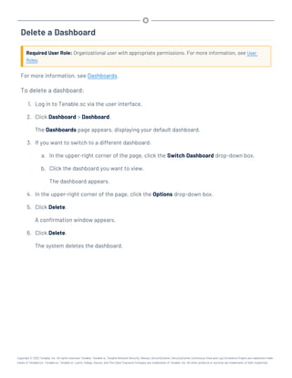 Delete a Dashboard
Required User Role: Organizational user with appropriate permissions. For more information, see User
Roles.
For more information, see Dashboards.
To delete a dashboard:
1. Log in to Tenable.sc via the user interface.
2. Click Dashboard > Dashboard.
The Dashboards page appears, displaying your default dashboard.
3. If you want to switch to a different dashboard:
a. In the upper-right corner of the page, click the Switch Dashboard drop-down box.
b. Click the dashboard you want to view.
The dashboard appears.
4. In the upper-right corner of the page, click the Options drop-down box.
5. Click Delete.
A confirmation window appears.
6. Click Delete.
The system deletes the dashboard.
Copyright © 2022 Tenable, Inc. All rights reserved. Tenable, Tenable.io, Tenable Network Security, Nessus, SecurityCenter, SecurityCenter Continuous View and Log Correlation Engine are registered trade-
marks of Tenable,Inc. Tenable.sc, Tenable.ot, Lumin, Indegy, Assure, and The Cyber Exposure Company are trademarks of Tenable, Inc. All other products or services are trademarks of their respective
 