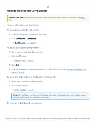 Manage Dashboard Components
Required User Role: Organizational user with appropriate permissions. For more information, see User
Roles.
For more information, see Dashboards.
To manage dashboard components:
1. Log in to Tenable.sc via the user interface.
2. Click Dashboard > Dashboard.
The Dashboards page appears.
To edit a dashboard component:
1. Hover over the dashboard component.
2. Click the menu.
The actions menu appears.
3. Click Edit.
4. Edit the dashboard component options. For more information, see Custom Dashboard Com-
ponent Options.
To view the data behind a dashboard component:
1. Hover over the dashboard component.
2. Click the arrow icon.
The analysis page appears.
Note: Only dashboard components that display vulnerability analysis or event analysis data support
viewing the data behind a dashboard component.
To reorder a dashboard component:
Copyright © 2022 Tenable, Inc. All rights reserved. Tenable, Tenable.io, Tenable Network Security, Nessus, SecurityCenter, SecurityCenter Continuous View and Log Correlation Engine are registered trade-
marks of Tenable,Inc. Tenable.sc, Tenable.ot, Lumin, Indegy, Assure, and The Cyber Exposure Company are trademarks of Tenable, Inc. All other products or services are trademarks of their respective
 