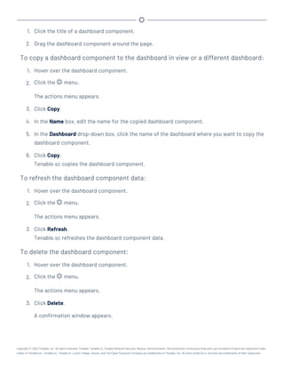 1. Click the title of a dashboard component.
2. Drag the dashboard component around the page.
To copy a dashboard component to the dashboard in view or a different dashboard:
1. Hover over the dashboard component.
2. Click the menu.
The actions menu appears.
3. Click Copy.
4. In the Name box, edit the name for the copied dashboard component.
5. In the Dashboard drop-down box, click the name of the dashboard where you want to copy the
dashboard component.
6. Click Copy.
Tenable.sc copies the dashboard component.
To refresh the dashboard component data:
1. Hover over the dashboard component.
2. Click the menu.
The actions menu appears.
3. Click Refresh.
Tenable.sc refreshes the dashboard component data.
To delete the dashboard component:
1. Hover over the dashboard component.
2. Click the menu.
The actions menu appears.
3. Click Delete.
A confirmation window appears.
Copyright © 2022 Tenable, Inc. All rights reserved. Tenable, Tenable.io, Tenable Network Security, Nessus, SecurityCenter, SecurityCenter Continuous View and Log Correlation Engine are registered trade-
marks of Tenable,Inc. Tenable.sc, Tenable.ot, Lumin, Indegy, Assure, and The Cyber Exposure Company are trademarks of Tenable, Inc. All other products or services are trademarks of their respective
 