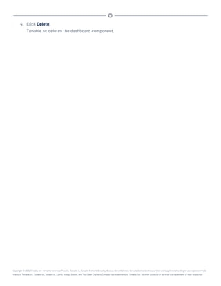 4. Click Delete.
Tenable.sc deletes the dashboard component.
Copyright © 2022 Tenable, Inc. All rights reserved. Tenable, Tenable.io, Tenable Network Security, Nessus, SecurityCenter, SecurityCenter Continuous View and Log Correlation Engine are registered trade-
marks of Tenable,Inc. Tenable.sc, Tenable.ot, Lumin, Indegy, Assure, and The Cyber Exposure Company are trademarks of Tenable, Inc. All other products or services are trademarks of their respective
 
