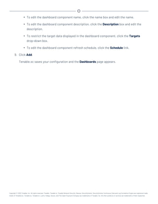 l To edit the dashboard component name, click the name box and edit the name.
l To edit the dashboard component description, click the Description box and edit the
description.
l To restrict the target data displayed in the dashboard component, click the Targets
drop-down box.
l To edit the dashboard component refresh schedule, click the Schedule link.
9. Click Add.
Tenable.sc saves your configuration and the Dashboards page appears.
Copyright © 2022 Tenable, Inc. All rights reserved. Tenable, Tenable.io, Tenable Network Security, Nessus, SecurityCenter, SecurityCenter Continuous View and Log Correlation Engine are registered trade-
marks of Tenable,Inc. Tenable.sc, Tenable.ot, Lumin, Indegy, Assure, and The Cyber Exposure Company are trademarks of Tenable, Inc. All other products or services are trademarks of their respective
 