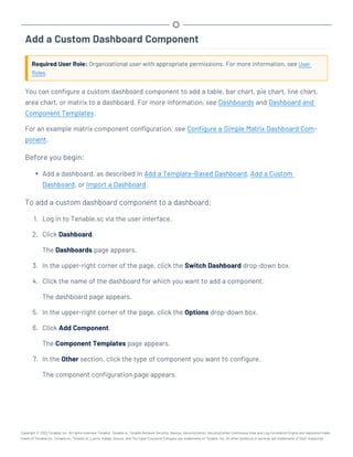 Add a Custom Dashboard Component
Required User Role: Organizational user with appropriate permissions. For more information, see User
Roles.
You can configure a custom dashboard component to add a table, bar chart, pie chart, line chart,
area chart, or matrix to a dashboard. For more information, see Dashboards and Dashboard and
Component Templates.
For an example matrix component configuration, see Configure a Simple Matrix Dashboard Com-
ponent.
Before you begin:
l Add a dashboard, as described in Add a Template-Based Dashboard, Add a Custom
Dashboard, or Import a Dashboard.
To add a custom dashboard component to a dashboard:
1. Log in to Tenable.sc via the user interface.
2. Click Dashboard.
The Dashboards page appears.
3. In the upper-right corner of the page, click the Switch Dashboard drop-down box.
4. Click the name of the dashboard for which you want to add a component.
The dashboard page appears.
5. In the upper-right corner of the page, click the Options drop-down box.
6. Click Add Component.
The Component Templates page appears.
7. In the Other section, click the type of component you want to configure.
The component configuration page appears.
Copyright © 2022 Tenable, Inc. All rights reserved. Tenable, Tenable.io, Tenable Network Security, Nessus, SecurityCenter, SecurityCenter Continuous View and Log Correlation Engine are registered trade-
marks of Tenable,Inc. Tenable.sc, Tenable.ot, Lumin, Indegy, Assure, and The Cyber Exposure Company are trademarks of Tenable, Inc. All other products or services are trademarks of their respective
 