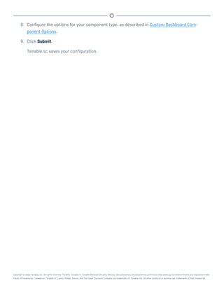 8. Configure the options for your component type, as described in Custom Dashboard Com-
ponent Options.
9. Click Submit.
Tenable.sc saves your configuration.
Copyright © 2022 Tenable, Inc. All rights reserved. Tenable, Tenable.io, Tenable Network Security, Nessus, SecurityCenter, SecurityCenter Continuous View and Log Correlation Engine are registered trade-
marks of Tenable,Inc. Tenable.sc, Tenable.ot, Lumin, Indegy, Assure, and The Cyber Exposure Company are trademarks of Tenable, Inc. All other products or services are trademarks of their respective
 