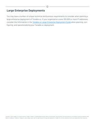 Large Enterprise Deployments
You may have a number of unique technical and business requirements to consider when planning a
large enterprise deployment of Tenable.sc. If your organization scans 100,000 or more IP addresses,
consider the information in the Tenable.sc Large Enterprise Deployment Guide when planning, con-
figuring, and operationalizing your Tenable.sc deployment.
Copyright © 2022 Tenable, Inc. All rights reserved. Tenable, Tenable.io, Tenable Network Security, Nessus, SecurityCenter, SecurityCenter Continuous View and Log Correlation Engine are registered trade-
marks of Tenable,Inc. Tenable.sc, Tenable.ot, Lumin, Indegy, Assure, and The Cyber Exposure Company are trademarks of Tenable, Inc. All other products or services are trademarks of their respective
 