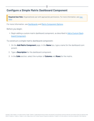 Configure a Simple Matrix Dashboard Component
Required User Role: Organizational user with appropriate permissions. For more information, see User
Roles.
For more information, see Dashboards and Matrix Component Options.
Before you begin:
l Begin adding a custom matrix dashboard component, as described in Add a Custom Dash-
board Component.
To construct a simple matrix dashboard component:
1. On the Add Matrix Component page, in the Name box, type a name for the dashboard com-
ponent.
2. Type a Description for the dashboard component.
3. In the Cells section, select the number of Columns and Rows for the matrix.
Copyright © 2022 Tenable, Inc. All rights reserved. Tenable, Tenable.io, Tenable Network Security, Nessus, SecurityCenter, SecurityCenter Continuous View and Log Correlation Engine are registered trade-
marks of Tenable,Inc. Tenable.sc, Tenable.ot, Lumin, Indegy, Assure, and The Cyber Exposure Company are trademarks of Tenable, Inc. All other products or services are trademarks of their respective
 