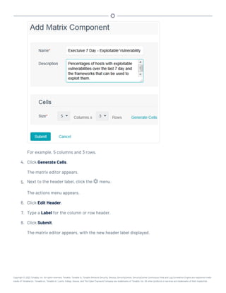 For example, 5 columns and 3 rows.
4. Click Generate Cells.
The matrix editor appears.
5. Next to the header label, click the menu.
The actions menu appears.
6. Click Edit Header.
7. Type a Label for the column or row header.
8. Click Submit.
The matrix editor appears, with the new header label displayed.
Copyright © 2022 Tenable, Inc. All rights reserved. Tenable, Tenable.io, Tenable Network Security, Nessus, SecurityCenter, SecurityCenter Continuous View and Log Correlation Engine are registered trade-
marks of Tenable,Inc. Tenable.sc, Tenable.ot, Lumin, Indegy, Assure, and The Cyber Exposure Company are trademarks of Tenable, Inc. All other products or services are trademarks of their respective
 