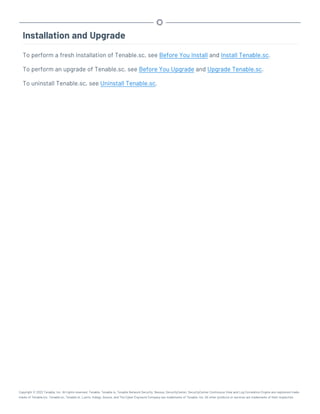 Installation and Upgrade
To perform a fresh installation of Tenable.sc, see Before You Install and Install Tenable.sc.
To perform an upgrade of Tenable.sc, see Before You Upgrade and Upgrade Tenable.sc.
To uninstall Tenable.sc, see Uninstall Tenable.sc.
Copyright © 2022 Tenable, Inc. All rights reserved. Tenable, Tenable.io, Tenable Network Security, Nessus, SecurityCenter, SecurityCenter Continuous View and Log Correlation Engine are registered trade-
marks of Tenable,Inc. Tenable.sc, Tenable.ot, Lumin, Indegy, Assure, and The Cyber Exposure Company are trademarks of Tenable, Inc. All other products or services are trademarks of their respective
 