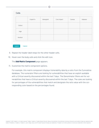 9. Repeat the header label steps for the other header cells.
10. Hover over the body cells and click the edit icon.
The Add Matrix Component page appears.
11. Customize the matrix component options.
For example, this matrix component displays Vulnerability data by a ratio from the Cumulative
database. The numerator filters are looking for vulnerabilities that have an exploit available
with a Critical severity discovered within the last 7 days. The Denominator filters are for vul-
nerabilities that have a Critical severity discovered within the last 7 days. The rules are looking
for percentages of the vulnerabilities that match and designate the ratio value with the cor-
responding color based on the percentages found.
Copyright © 2022 Tenable, Inc. All rights reserved. Tenable, Tenable.io, Tenable Network Security, Nessus, SecurityCenter, SecurityCenter Continuous View and Log Correlation Engine are registered trade-
marks of Tenable,Inc. Tenable.sc, Tenable.ot, Lumin, Indegy, Assure, and The Cyber Exposure Company are trademarks of Tenable, Inc. All other products or services are trademarks of their respective
 