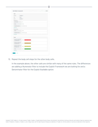 12. Repeat the body cell steps for the other body cells.
In the example above, the other cells are similar with many of the same rules. The differences
are adding a Numerator filter to include the Exploit Framework we are looking for and a
Denominator filter for the Exploit Available option.
Copyright © 2022 Tenable, Inc. All rights reserved. Tenable, Tenable.io, Tenable Network Security, Nessus, SecurityCenter, SecurityCenter Continuous View and Log Correlation Engine are registered trade-
marks of Tenable,Inc. Tenable.sc, Tenable.ot, Lumin, Indegy, Assure, and The Cyber Exposure Company are trademarks of Tenable, Inc. All other products or services are trademarks of their respective
 