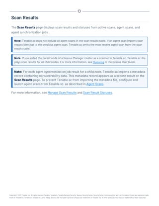 Scan Results
The Scan Results page displays scan results and statuses from active scans, agent scans, and
agent synchronization jobs .
Note: Tenable.sc does not include all agent scans in the scan results table. If an agent scan imports scan
results identical to the previous agent scan, Tenable.sc omits the most recent agent scan from the scan
results table.
Note: If you added the parent node of a Nessus Manager cluster as a scanner in Tenable.sc, Tenable.sc dis-
plays scan results for all child nodes. For more information, see Clustering in the Nessus User Guide.
Note: For each agent synchronization job result for a child node, Tenable.sc imports a metadata
record containing no vulnerability data. This metadata record appears as a second result on the
Scan Results page. To prevent Tenable.sc from importing the metadata file, configure and
launch agent scans from Tenable.sc, as described in Agent Scans.
For more information, see Manage Scan Results and Scan Result Statuses.
Copyright © 2022 Tenable, Inc. All rights reserved. Tenable, Tenable.io, Tenable Network Security, Nessus, SecurityCenter, SecurityCenter Continuous View and Log Correlation Engine are registered trade-
marks of Tenable,Inc. Tenable.sc, Tenable.ot, Lumin, Indegy, Assure, and The Cyber Exposure Company are trademarks of Tenable, Inc. All other products or services are trademarks of their respective
 