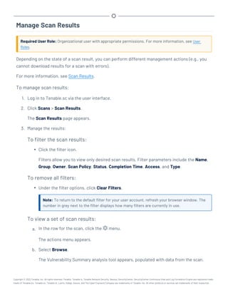 Manage Scan Results
Required User Role: Organizational user with appropriate permissions. For more information, see User
Roles.
Depending on the state of a scan result, you can perform different management actions (e.g., you
cannot download results for a scan with errors).
For more information, see Scan Results.
To manage scan results:
1. Log in to Tenable.sc via the user interface.
2. Click Scans > Scan Results.
The Scan Results page appears.
3. Manage the results:
To filter the scan results:
l Click the filter icon.
Filters allow you to view only desired scan results. Filter parameters include the Name,
Group, Owner, Scan Policy, Status, Completion Time, Access, and Type.
To remove all filters:
l Under the filter options, click Clear Filters.
Note: To return to the default filter for your user account, refresh your browser window. The
number in grey next to the filter displays how many filters are currently in use.
To view a set of scan results:
a. In the row for the scan, click the menu.
The actions menu appears.
b. Select Browse.
The Vulnerability Summary analysis tool appears, populated with data from the scan.
Copyright © 2022 Tenable, Inc. All rights reserved. Tenable, Tenable.io, Tenable Network Security, Nessus, SecurityCenter, SecurityCenter Continuous View and Log Correlation Engine are registered trade-
marks of Tenable,Inc. Tenable.sc, Tenable.ot, Lumin, Indegy, Assure, and The Cyber Exposure Company are trademarks of Tenable, Inc. All other products or services are trademarks of their respective
 