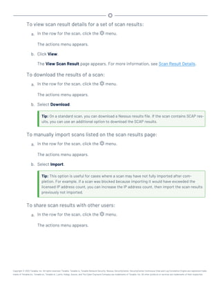 To view scan result details for a set of scan results:
a. In the row for the scan, click the menu.
The actions menu appears.
b. Click View.
The View Scan Result page appears. For more information, see Scan Result Details.
To download the results of a scan:
a. In the row for the scan, click the menu.
The actions menu appears.
b. Select Download.
Tip: On a standard scan, you can download a Nessus results file. If the scan contains SCAP res-
ults, you can use an additional option to download the SCAP results.
To manually import scans listed on the scan results page:
a. In the row for the scan, click the menu.
The actions menu appears.
b. Select Import.
Tip: This option is useful for cases where a scan may have not fully imported after com-
pletion. For example, if a scan was blocked because importing it would have exceeded the
licensed IP address count, you can increase the IP address count, then import the scan results
previously not imported.
To share scan results with other users:
a. In the row for the scan, click the menu.
The actions menu appears.
Copyright © 2022 Tenable, Inc. All rights reserved. Tenable, Tenable.io, Tenable Network Security, Nessus, SecurityCenter, SecurityCenter Continuous View and Log Correlation Engine are registered trade-
marks of Tenable,Inc. Tenable.sc, Tenable.ot, Lumin, Indegy, Assure, and The Cyber Exposure Company are trademarks of Tenable, Inc. All other products or services are trademarks of their respective
 