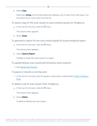 b. Select Copy.
Selecting a Group from the drop-down box displays a list of users from that group. You
can select one or more users from the list.
To send a copy of the scan results to users without access to Tenable.sc:
a. In the row for the scan, click the menu.
The actions menu appears.
b. Select Email.
To generate a report for the scan results based off a preconfigured report:
a. In the row for the scan, click the menu.
The actions menu appears.
b. Select Send to Report.
Tenable.sc sends the scan results to a report.
To upload Nessus scan results performed by other systems:
l See Upload Scan Results.
To pause or resume a running scan:
l In the row for the scan, click the pause or play button, as described in Start or Pause a
Scan.
To delete a set of scan results from Tenable.sc:
a. In the row for the scan, click the menu.
The actions menu appears.
b. Select Delete.
Tenable.sc deletes the scan results.
Copyright © 2022 Tenable, Inc. All rights reserved. Tenable, Tenable.io, Tenable Network Security, Nessus, SecurityCenter, SecurityCenter Continuous View and Log Correlation Engine are registered trade-
marks of Tenable,Inc. Tenable.sc, Tenable.ot, Lumin, Indegy, Assure, and The Cyber Exposure Company are trademarks of Tenable, Inc. All other products or services are trademarks of their respective
 