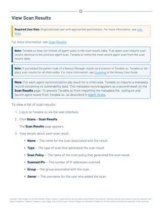 View Scan Results
Required User Role: Organizational user with appropriate permissions. For more information, see User
Roles.
For more information, see Scan Results.
Note: Tenable.sc does not include all agent scans in the scan results table. If an agent scan imports scan
results identical to the previous agent scan, Tenable.sc omits the most recent agent scan from the scan
results table.
Note: If you added the parent node of a Nessus Manager cluster as a scanner in Tenable.sc, Tenable.sc dis-
plays scan results for all child nodes. For more information, see Clustering in the Nessus User Guide.
Note: For each agent synchronization job result for a child node, Tenable.sc imports a metadata
record containing no vulnerability data. This metadata record appears as a second result on the
Scan Results page. To prevent Tenable.sc from importing the metadata file, configure and
launch agent scans from Tenable.sc, as described in Agent Scans.
To view a list of scan results:
1. Log in to Tenable.sc via the user interface.
2. Click Scans > Scan Results.
The Scan Results page appears.
3. View details about each scan result.
l Name — The name for the scan associated with the result.
l Type — The type of scan that generated the scan result.
l Scan Policy — The name of the scan policy that generated the scan result.
l Scanned IPs — The number of IP addresses scanned.
l Group — The group associated with the scan.
l Owner — The username for the user who added the scan.
Copyright © 2022 Tenable, Inc. All rights reserved. Tenable, Tenable.io, Tenable Network Security, Nessus, SecurityCenter, SecurityCenter Continuous View and Log Correlation Engine are registered trade-
marks of Tenable,Inc. Tenable.sc, Tenable.ot, Lumin, Indegy, Assure, and The Cyber Exposure Company are trademarks of Tenable, Inc. All other products or services are trademarks of their respective
 
