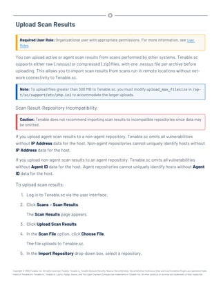 Upload Scan Results
Required User Role: Organizational user with appropriate permissions. For more information, see User
Roles.
You can upload active or agent scan results from scans performed by other systems. Tenable.sc
supports either raw (.nessus) or compressed (.zip) files, with one .nessus file per archive before
uploading. This allows you to import scan results from scans run in remote locations without net-
work connectivity to Tenable.sc.
Note: To upload files greater than 300 MB to Tenable.sc, you must modify upload_max_filesize in /op-
t/sc/support/etc/php.ini to accommodate the larger uploads.
Scan Result-Repository Incompatibility
Caution: Tenable does not recommend importing scan results to incompatible repositories since data may
be omitted.
If you upload agent scan results to a non-agent repository, Tenable.sc omits all vulnerabilities
without IP Address data for the host. Non-agent repositories cannot uniquely identify hosts without
IP Address data for the host.
If you upload non-agent scan results to an agent repository, Tenable.sc omits all vulnerabilities
without Agent ID data for the host. Agent repositories cannot uniquely identify hosts without Agent
ID data for the host.
To upload scan results:
1. Log in to Tenable.sc via the user interface.
2. Click Scans > Scan Results.
The Scan Results page appears.
3. Click Upload Scan Results.
4. In the Scan File option, click Choose File.
The file uploads to Tenable.sc.
5. In the Import Repository drop-down box, select a repository.
Copyright © 2022 Tenable, Inc. All rights reserved. Tenable, Tenable.io, Tenable Network Security, Nessus, SecurityCenter, SecurityCenter Continuous View and Log Correlation Engine are registered trade-
marks of Tenable,Inc. Tenable.sc, Tenable.ot, Lumin, Indegy, Assure, and The Cyber Exposure Company are trademarks of Tenable, Inc. All other products or services are trademarks of their respective
 