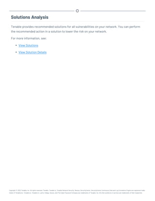 Solutions Analysis
Tenable provides recommended solutions for all vulnerabilities on your network. You can perform
the recommended action in a solution to lower the risk on your network.
For more information, see:
l View Solutions
l View Solution Details
Copyright © 2022 Tenable, Inc. All rights reserved. Tenable, Tenable.io, Tenable Network Security, Nessus, SecurityCenter, SecurityCenter Continuous View and Log Correlation Engine are registered trade-
marks of Tenable,Inc. Tenable.sc, Tenable.ot, Lumin, Indegy, Assure, and The Cyber Exposure Company are trademarks of Tenable, Inc. All other products or services are trademarks of their respective
 