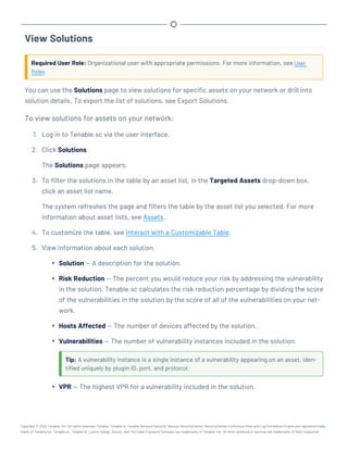 View Solutions
Required User Role: Organizational user with appropriate permissions. For more information, see User
Roles.
You can use the Solutions page to view solutions for specific assets on your network or drill into
solution details. To export the list of solutions, see Export Solutions.
To view solutions for assets on your network:
1. Log in to Tenable.sc via the user interface.
2. Click Solutions.
The Solutions page appears.
3. To filter the solutions in the table by an asset list, in the Targeted Assets drop-down box,
click an asset list name.
The system refreshes the page and filters the table by the asset list you selected. For more
information about asset lists, see Assets.
4. To customize the table, see Interact with a Customizable Table.
5. View information about each solution.
l Solution — A description for the solution.
l Risk Reduction — The percent you would reduce your risk by addressing the vulnerability
in the solution. Tenable.sc calculates the risk reduction percentage by dividing the score
of the vulnerabilities in the solution by the score of all of the vulnerabilities on your net-
work.
l Hosts Affected — The number of devices affected by the solution.
l Vulnerabilities — The number of vulnerability instances included in the solution.
Tip: A vulnerability instance is a single instance of a vulnerability appearing on an asset, iden-
tified uniquely by plugin ID, port, and protocol.
l VPR — The highest VPR for a vulnerability included in the solution.
Copyright © 2022 Tenable, Inc. All rights reserved. Tenable, Tenable.io, Tenable Network Security, Nessus, SecurityCenter, SecurityCenter Continuous View and Log Correlation Engine are registered trade-
marks of Tenable,Inc. Tenable.sc, Tenable.ot, Lumin, Indegy, Assure, and The Cyber Exposure Company are trademarks of Tenable, Inc. All other products or services are trademarks of their respective
 