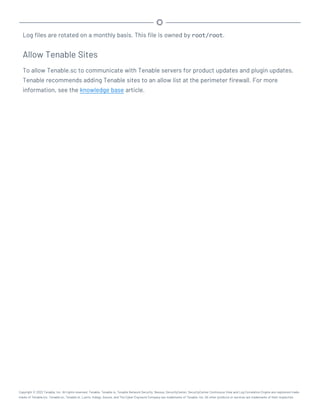 Log files are rotated on a monthly basis. This file is owned by root/root.
Allow Tenable Sites
To allow Tenable.sc to communicate with Tenable servers for product updates and plugin updates,
Tenable recommends adding Tenable sites to an allow list at the perimeter firewall. For more
information, see the knowledge base article.
Copyright © 2022 Tenable, Inc. All rights reserved. Tenable, Tenable.io, Tenable Network Security, Nessus, SecurityCenter, SecurityCenter Continuous View and Log Correlation Engine are registered trade-
marks of Tenable,Inc. Tenable.sc, Tenable.ot, Lumin, Indegy, Assure, and The Cyber Exposure Company are trademarks of Tenable, Inc. All other products or services are trademarks of their respective
 