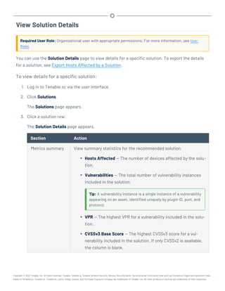 View Solution Details
Required User Role: Organizational user with appropriate permissions. For more information, see User
Roles.
You can use the Solution Details page to view details for a specific solution. To export the details
for a solution, see Export Hosts Affected by a Solution.
To view details for a specific solution:
1. Log in to Tenable.sc via the user interface.
2. Click Solutions.
The Solutions page appears.
3. Click a solution row.
The Solution Details page appears.
Section Action
Metrics summary View summary statistics for the recommended solution.
l Hosts Affected — The number of devices affected by the solu-
tion.
l Vulnerabilities — The total number of vulnerability instances
included in the solution.
Tip: A vulnerability instance is a single instance of a vulnerability
appearing on an asset, identified uniquely by plugin ID, port, and
protocol.
l VPR — The highest VPR for a vulnerability included in the solu-
tion.
l CVSSv3 Base Score — The highest CVSSv3 score for a vul-
nerability included in the solution. If only CVSSv2 is available,
the column is blank.
Copyright © 2022 Tenable, Inc. All rights reserved. Tenable, Tenable.io, Tenable Network Security, Nessus, SecurityCenter, SecurityCenter Continuous View and Log Correlation Engine are registered trade-
marks of Tenable,Inc. Tenable.sc, Tenable.ot, Lumin, Indegy, Assure, and The Cyber Exposure Company are trademarks of Tenable, Inc. All other products or services are trademarks of their respective
 