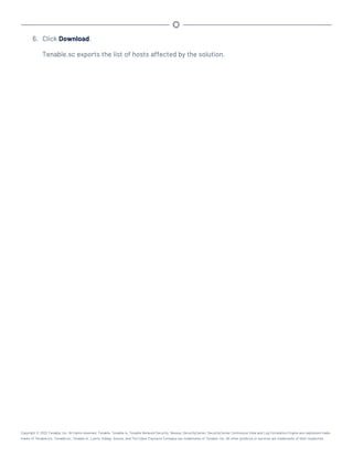 6. Click Download.
Tenable.sc exports the list of hosts affected by the solution.
Copyright © 2022 Tenable, Inc. All rights reserved. Tenable, Tenable.io, Tenable Network Security, Nessus, SecurityCenter, SecurityCenter Continuous View and Log Correlation Engine are registered trade-
marks of Tenable,Inc. Tenable.sc, Tenable.ot, Lumin, Indegy, Assure, and The Cyber Exposure Company are trademarks of Tenable, Inc. All other products or services are trademarks of their respective
 