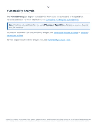 Vulnerability Analysis
The Vulnerabilities page displays vulnerabilities from either the cumulative or mitigated vul-
nerability database. For more information, see Cumulative vs. Mitigated Vulnerabilities.
Note: If multiple vulnerabilities share the same IP Address or Agent ID data, Tenable.sc assumes they are
from the same host.
To perform a common type of vulnerability analysis, see View Vulnerabilities by Plugin or View Vul-
nerabilities by Host.
To view a specific vulnerability analysis tool, see Vulnerability Analysis Tools.
Copyright © 2022 Tenable, Inc. All rights reserved. Tenable, Tenable.io, Tenable Network Security, Nessus, SecurityCenter, SecurityCenter Continuous View and Log Correlation Engine are registered trade-
marks of Tenable,Inc. Tenable.sc, Tenable.ot, Lumin, Indegy, Assure, and The Cyber Exposure Company are trademarks of Tenable, Inc. All other products or services are trademarks of their respective
 