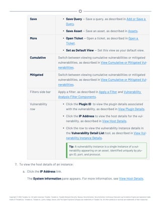 Save l Save Query — Save a query, as described in Add or Save a
Query.
l Save Asset — Save an asset, as described in Assets.
More l Open Ticket — Open a ticket, as described in Open a
Ticket.
l Set as Default View — Set this view as your default view.
Cumulative Switch between viewing cumulative vulnerabilities or mitigated
vulnerabilities, as described in View Cumulative or Mitigated Vul-
nerabilities.
Mitigated Switch between viewing cumulative vulnerabilities or mitigated
vulnerabilities, as described in View Cumulative or Mitigated Vul-
nerabilities.
Filters side bar Apply a filter, as described in Apply a Filter and Vulnerability
Analysis Filter Components.
Vulnerability
row
l Click the Plugin ID to view the plugin details associated
with the vulnerability, as described in View Plugin Details.
l Click the IP Address to view the host details for the vul-
nerability, as described in View Host Details.
l Click the row to view the vulnerability instance details in
the Vulnerability Detail List tool, as described in View Vul-
nerability Instance Details.
Tip: A vulnerability instance is a single instance of a vul-
nerability appearing on an asset, identified uniquely by plu-
gin ID, port, and protocol.
7. To view the host details of an instance:
a. Click the IP Address link.
The System Information pane appears. For more information, see View Host Details.
Copyright © 2022 Tenable, Inc. All rights reserved. Tenable, Tenable.io, Tenable Network Security, Nessus, SecurityCenter, SecurityCenter Continuous View and Log Correlation Engine are registered trade-
marks of Tenable,Inc. Tenable.sc, Tenable.ot, Lumin, Indegy, Assure, and The Cyber Exposure Company are trademarks of Tenable, Inc. All other products or services are trademarks of their respective
 