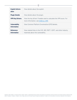 Exploit Inform-
ation
View details about the exploit.
Plugin Details View details about the plugin.
VPR Key Drivers View the key drivers Tenable used to calculate the VPR score. For
more information, see CVSS vs. VPR.
Vulnerability
Information
View Common Platform Enumeration (CPE) details.
Reference
Information
View related links to the CVE, BID, MSFT, CERT, and other industry
materials about the vulnerability.
Copyright © 2022 Tenable, Inc. All rights reserved. Tenable, Tenable.io, Tenable Network Security, Nessus, SecurityCenter, SecurityCenter Continuous View and Log Correlation Engine are registered trade-
marks of Tenable,Inc. Tenable.sc, Tenable.ot, Lumin, Indegy, Assure, and The Cyber Exposure Company are trademarks of Tenable, Inc. All other products or services are trademarks of their respective
 