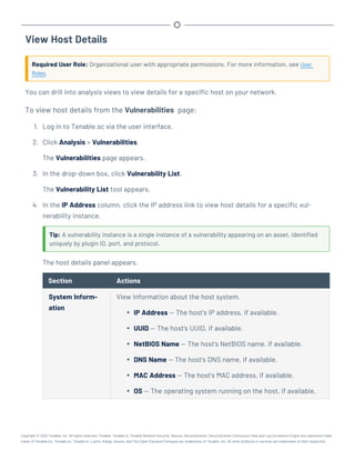 View Host Details
Required User Role: Organizational user with appropriate permissions. For more information, see User
Roles.
You can drill into analysis views to view details for a specific host on your network.
To view host details from the Vulnerabilities page:
1. Log in to Tenable.sc via the user interface.
2. Click Analysis > Vulnerabilities.
The Vulnerabilities page appears.
3. In the drop-down box, click Vulnerability List.
The Vulnerability List tool appears.
4. In the IP Address column, click the IP address link to view host details for a specific vul-
nerability instance.
Tip: A vulnerability instance is a single instance of a vulnerability appearing on an asset, identified
uniquely by plugin ID, port, and protocol.
The host details panel appears.
Section Actions
System Inform-
ation
View information about the host system.
l IP Address — The host's IP address, if available.
l UUID — The host's UUID, if available.
l NetBIOS Name — The host's NetBIOS name, if available.
l DNS Name — The host's DNS name, if available.
l MAC Address — The host's MAC address, if available.
l OS — The operating system running on the host, if available.
Copyright © 2022 Tenable, Inc. All rights reserved. Tenable, Tenable.io, Tenable Network Security, Nessus, SecurityCenter, SecurityCenter Continuous View and Log Correlation Engine are registered trade-
marks of Tenable,Inc. Tenable.sc, Tenable.ot, Lumin, Indegy, Assure, and The Cyber Exposure Company are trademarks of Tenable, Inc. All other products or services are trademarks of their respective
 