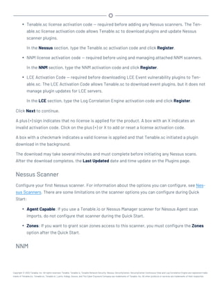 l Tenable.sc license activation code — required before adding any Nessus scanners. The Ten-
able.sc license activation code allows Tenable.sc to download plugins and update Nessus
scanner plugins.
In the Nessus section, type the Tenable.sc activation code and click Register.
l NNM license activation code — required before using and managing attached NNM scanners.
In the NNM section, type the NNM activation code and click Register.
l LCE Activation Code — required before downloading LCE Event vulnerability plugins to Ten-
able.sc. The LCE Activation Code allows Tenable.sc to download event plugins, but it does not
manage plugin updates for LCE servers.
In the LCE section, type the Log Correlation Engine activation code and click Register.
Click Next to continue.
A plus (+) sign indicates that no license is applied for the product. A box with an X indicates an
invalid activation code. Click on the plus (+) or X to add or reset a license activation code.
A box with a checkmark indicates a valid license is applied and that Tenable.sc initiated a plugin
download in the background.
The download may take several minutes and must complete before initiating any Nessus scans.
After the download completes, the Last Updated date and time update on the Plugins page.
Nessus Scanner
Configure your first Nessus scanner. For information about the options you can configure, see Nes-
sus Scanners. There are some limitations on the scanner options you can configure during Quick
Start:
l Agent Capable: If you use a Tenable.io or Nessus Manager scanner for Nessus Agent scan
imports, do not configure that scanner during the Quick Start.
l Zones: If you want to grant scan zones access to this scanner, you must configure the Zones
option after the Quick Start.
NNM
Copyright © 2022 Tenable, Inc. All rights reserved. Tenable, Tenable.io, Tenable Network Security, Nessus, SecurityCenter, SecurityCenter Continuous View and Log Correlation Engine are registered trade-
marks of Tenable,Inc. Tenable.sc, Tenable.ot, Lumin, Indegy, Assure, and The Cyber Exposure Company are trademarks of Tenable, Inc. All other products or services are trademarks of their respective
 