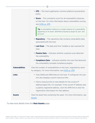 l CPE — The host's application common platform enumeration
(CPE).
l Score — The cumulative score for all vulnerability instances
on the host. For more information about vulnerability scoring,
see CVSS vs. VPR.
Tip: A vulnerability instance is a single instance of a vulnerability
appearing on an asset, identified uniquely by plugin ID, port, and
protocol.
l Repository — The repository that contains vulnerability data
associated with the host.
l Last Scan — The date and time Tenable.sc last scanned the
host.
l Passive Data — Indicates whether a passive scan detected
the vulnerability.
l Compliance Data — Indicates whether the scan that detected
the vulnerability included compliance plugins.
Vulnerabilities View the number of vulnerabilities on the host, organized by sever-
ity category. For more information, see CVSS vs. VPR.
Links l View SANS and ARIN links for the host. If configured, this sec-
tion also displays custom resource links.
l Click a resource link to view details for the current IP
address/agent IDs. For example, if the current IP address was
a publicly registered address, click the ARIN link to view the
registration information for that address.
Assets View the asset lists containing the asset. For more information, see
Assets.
To view host details from the Host Assets page:
Copyright © 2022 Tenable, Inc. All rights reserved. Tenable, Tenable.io, Tenable Network Security, Nessus, SecurityCenter, SecurityCenter Continuous View and Log Correlation Engine are registered trade-
marks of Tenable,Inc. Tenable.sc, Tenable.ot, Lumin, Indegy, Assure, and The Cyber Exposure Company are trademarks of Tenable, Inc. All other products or services are trademarks of their respective
 