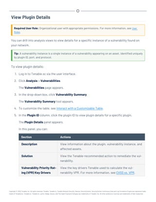 View Plugin Details
Required User Role: Organizational user with appropriate permissions. For more information, see User
Roles.
You can drill into analysis views to view details for a specific instance of a vulnerability found on
your network.
Tip: A vulnerability instance is a single instance of a vulnerability appearing on an asset, identified uniquely
by plugin ID, port, and protocol.
To view plugin details:
1. Log in to Tenable.sc via the user interface.
2. Click Analysis > Vulnerabilities.
The Vulnerabilities page appears.
3. In the drop-down box, click Vulnerability Summary.
The Vulnerability Summary tool appears.
4. To customize the table, see Interact with a Customizable Table.
5. In the Plugin ID column, click the plugin ID to view plugin details for a specific plugin.
The Plugin Details panel appears.
In this panel, you can:
Section Actions
Description View information about the plugin, vulnerability instance, and
affected assets.
Solution View the Tenable-recommended action to remediate the vul-
nerability.
Vulnerability Priority Rat-
ing (VPR) Key Drivers
View the key drivers Tenable used to calculate the vul-
nerability VPR. For more information, see CVSS vs. VPR.
Copyright © 2022 Tenable, Inc. All rights reserved. Tenable, Tenable.io, Tenable Network Security, Nessus, SecurityCenter, SecurityCenter Continuous View and Log Correlation Engine are registered trade-
marks of Tenable,Inc. Tenable.sc, Tenable.ot, Lumin, Indegy, Assure, and The Cyber Exposure Company are trademarks of Tenable, Inc. All other products or services are trademarks of their respective
 