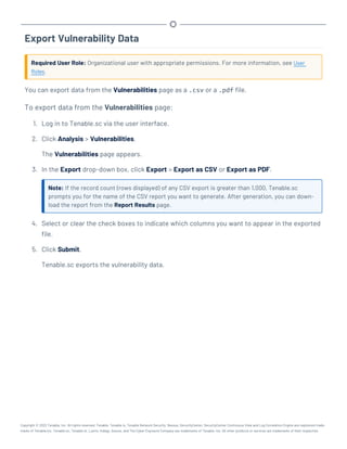 Export Vulnerability Data
Required User Role: Organizational user with appropriate permissions. For more information, see User
Roles.
You can export data from the Vulnerabilities page as a .csv or a .pdf file.
To export data from the Vulnerabilities page:
1. Log in to Tenable.sc via the user interface.
2. Click Analysis > Vulnerabilities.
The Vulnerabilities page appears.
3. In the Export drop-down box, click Export > Export as CSV or Export as PDF.
Note: If the record count (rows displayed) of any CSV export is greater than 1,000, Tenable.sc
prompts you for the name of the CSV report you want to generate. After generation, you can down-
load the report from the Report Results page.
4. Select or clear the check boxes to indicate which columns you want to appear in the exported
file.
5. Click Submit.
Tenable.sc exports the vulnerability data.
Copyright © 2022 Tenable, Inc. All rights reserved. Tenable, Tenable.io, Tenable Network Security, Nessus, SecurityCenter, SecurityCenter Continuous View and Log Correlation Engine are registered trade-
marks of Tenable,Inc. Tenable.sc, Tenable.ot, Lumin, Indegy, Assure, and The Cyber Exposure Company are trademarks of Tenable, Inc. All other products or services are trademarks of their respective
 