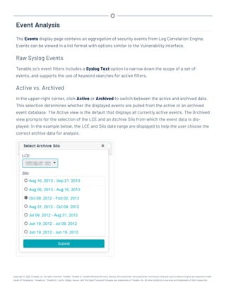 Event Analysis
The Events display page contains an aggregation of security events from Log Correlation Engine.
Events can be viewed in a list format with options similar to the Vulnerability interface.
Raw Syslog Events
Tenable.sc’s event filters includes a Syslog Text option to narrow down the scope of a set of
events, and supports the use of keyword searches for active filters.
Active vs. Archived
In the upper-right corner, click Active or Archived to switch between the active and archived data.
This selection determines whether the displayed events are pulled from the active or an archived
event database. The Active view is the default that displays all currently active events. The Archived
view prompts for the selection of the LCE and an Archive Silo from which the event data is dis-
played. In the example below, the LCE and Silo date range are displayed to help the user choose the
correct archive data for analysis.
Copyright © 2022 Tenable, Inc. All rights reserved. Tenable, Tenable.io, Tenable Network Security, Nessus, SecurityCenter, SecurityCenter Continuous View and Log Correlation Engine are registered trade-
marks of Tenable,Inc. Tenable.sc, Tenable.ot, Lumin, Indegy, Assure, and The Cyber Exposure Company are trademarks of Tenable, Inc. All other products or services are trademarks of their respective
 