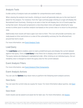 Analysis Tools
A wide variety of analysis tools are available for comprehensive event analysis.
When viewing the analysis tool results, clicking on result will generally take you to the next level of
detail for the analysis. For instance, from the Type summary page clicking on a type will display the
Normalized Event Summary. Clicking on an even in that list will display the List of Events page fea-
turing that event. Along each progression a new drop-down menu will appear allowing for easy
access to either pivot to another analysis tool based on the current view or to return to the previous
view.
Additionally most results will have a gear icon next to them. This icon will provide summaries, nor-
mally based on time restrictions or a view of the vulnerability summary for the affected host,
around that item’s result.
For more information, see Event Analysis Tools.
Load Query
The Load Query option enables users to load a predefined query and display the current dataset
against that query. Click on Load Query in the filters list to display a box with all available queries.
The query names are displayed in alphabetical order. After clicking on an individual query, the vul-
nerability view is changed to match the query view for the current dataset.
Event Analysis Filters
For more information, see Event Analysis Filter Components.
Event Analysis Actions
You can use the Options drop-down menu to perform the following event analysis actions.
Save Query
You can save the current view as a query for reuse. For more information about queries, see Quer-
ies.
Save Asset
Event results can be saved to an asset list for later use. For more information, see Assets.
Copyright © 2022 Tenable, Inc. All rights reserved. Tenable, Tenable.io, Tenable Network Security, Nessus, SecurityCenter, SecurityCenter Continuous View and Log Correlation Engine are registered trade-
marks of Tenable,Inc. Tenable.sc, Tenable.ot, Lumin, Indegy, Assure, and The Cyber Exposure Company are trademarks of Tenable, Inc. All other products or services are trademarks of their respective
 