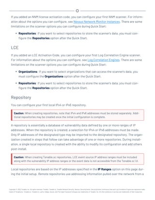 If you added an NNM license activation code, you can configure your first NNM scanner. For inform-
ation about the options you can configure, see Nessus Network Monitor Instances. There are some
limitations on the scanner options you can configure during Quick Start:
l Repositories: If you want to select repositories to store the scanner's data, you must con-
figure the Repositories option after the Quick Start.
LCE
If you added an LCE Activation Code, you can configure your first Log Correlation Engine scanner.
For information about the options you can configure, see Log Correlation Engines. There are some
limitations on the scanner options you can configure during Quick Start:
l Organizations: If you want to select organizations that can access the scanner's data, you
must configure the Organizations option after the Quick Start.
l Repositories: If you want to select repositories to store the scanner's data, you must con-
figure the Repositories option after the Quick Start.
Repository
You can configure your first local IPv4 or IPv6 repository.
Caution: When creating repositories, note that IPv4 and IPv6 addresses must be stored separately. Addi-
tional repositories may be created once the initial configuration is complete.
A repository is essentially a database of vulnerability data defined by one or more ranges of IP
addresses. When the repository is created, a selection for IPv4 or IPv6 addresses must be made.
Only IP addresses of the designated type may be imported to the designated repository. The organ-
ization created in steps that follow can take advantage of one or more repositories. During install-
ation, a single local repository is created with the ability to modify its configuration and add others
post-install.
Caution: When creating Tenable.sc repositories, LCE event source IP address ranges must be included
along with the vulnerability IP address ranges or the event data is not accessible from the Tenable.sc UI.
Local repositories are based on the IP addresses specified in the IP Ranges option on this page dur-
ing the initial setup. Remote repositories use addressing information pulled over the network from a
Copyright © 2022 Tenable, Inc. All rights reserved. Tenable, Tenable.io, Tenable Network Security, Nessus, SecurityCenter, SecurityCenter Continuous View and Log Correlation Engine are registered trade-
marks of Tenable,Inc. Tenable.sc, Tenable.ot, Lumin, Indegy, Assure, and The Cyber Exposure Company are trademarks of Tenable, Inc. All other products or services are trademarks of their respective
 