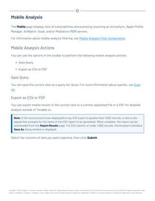Mobile Analysis
The Mobile page displays lists of vulnerabilities discovered by scanning an ActiveSync, Apple Profile
Manager, AirWatch, Good, and/or MobileIron MDM servers.
For information about mobile analysis filtering, see Mobile Analysis Filter Components.
Mobile Analysis Actions
You can use the options in the toolbar to perform the following mobile analysis actions:
l Save Query
l Export as CSV or PDF
Save Query
You can save the current view as a query for reuse. For more information about queries, see Quer-
ies.
Export as CSV or PDF
You can export mobile results in the current view to a comma-separated file or a PDF for detailed
analysis outside of Tenable.sc.
Note: If the record count (rows displayed) of any CSV export is greater than 1,000 records, a note is dis-
played that prompts for the name of the CSV report to be generated. When complete, the report can be
downloaded from the Report Results page. For CSV exports of under 1,000 records, the browser’s standard
Save As dialog window is displayed.
Select the columns of data you want exported, then click Submit.
Copyright © 2022 Tenable, Inc. All rights reserved. Tenable, Tenable.io, Tenable Network Security, Nessus, SecurityCenter, SecurityCenter Continuous View and Log Correlation Engine are registered trade-
marks of Tenable,Inc. Tenable.sc, Tenable.ot, Lumin, Indegy, Assure, and The Cyber Exposure Company are trademarks of Tenable, Inc. All other products or services are trademarks of their respective
 