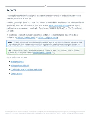 Reports
Tenable provides reporting through an assortment of report templates and customizable report
formats, including PDF and CSV.
Custom CyberScope, DISA ASR, DISA ARF, and DISA Consolidated ARF reports are also available for
specialized needs. An administrator user must enable report generation options before organ-
izational users can generate reports with CyberScope, DISA ASR, DISA ARF, or DISA Consolidated
ARF data.
In Tenable.sc, organizational users can create custom reports or template-based reports, as
described in Create a Custom Report or Create a Template Report.
Note: To create custom PDF reports and template-based reports, you must install either the Oracle Java
JRE or OpenJDK (along with their accompanying dependencies) on the system hosting the Tenable.sc.
Tip: Tenable provides report templates through the Tenable.sc feed. For a complete index of Tenable-
provided report templates, see the Tenable.sc Report Templates blog.
For more information, see:
l Manage Reports
l Manage Report Results
l CyberScope and DISA Report Attributes
l Report Images
Copyright © 2022 Tenable, Inc. All rights reserved. Tenable, Tenable.io, Tenable Network Security, Nessus, SecurityCenter, SecurityCenter Continuous View and Log Correlation Engine are registered trade-
marks of Tenable,Inc. Tenable.sc, Tenable.ot, Lumin, Indegy, Assure, and The Cyber Exposure Company are trademarks of Tenable, Inc. All other products or services are trademarks of their respective
 