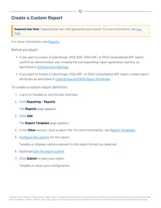 Create a Custom Report
Required User Role: Organizational user with appropriate permissions. For more information, see User
Roles.
For more information, see Reports.
Before you begin:
l If you want to create a CyberScope, DISA ASR, DISA ARF, or DISA Consolidated ARF report,
confirm an administrator user enabled the corresponding report generation options, as
described in Configuration Settings.
l If you want to create a CyberScope, DISA ARF, or DISA Consolidated ARF report, create report
attributes as described in CyberScope and DISA Report Attributes.
To create a custom report definition:
1. Log in to Tenable.sc via the user interface.
2. Click Reporting > Reports.
The Reports page appears.
3. Click Add.
The Report Template page appears.
4. In the Other section, click a report tile. For more information, see Report Templates.
5. Configure the options for the report.
Tenable.sc displays options relevant to the report format you selected.
6. (Optional) Edit the report outline.
7. Click Submit to save your report.
Tenable.sc saves your configuration.
Copyright © 2022 Tenable, Inc. All rights reserved. Tenable, Tenable.io, Tenable Network Security, Nessus, SecurityCenter, SecurityCenter Continuous View and Log Correlation Engine are registered trade-
marks of Tenable,Inc. Tenable.sc, Tenable.ot, Lumin, Indegy, Assure, and The Cyber Exposure Company are trademarks of Tenable, Inc. All other products or services are trademarks of their respective
 