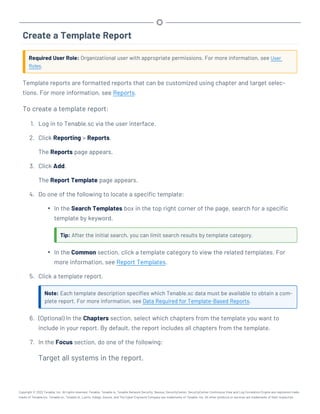 Create a Template Report
Required User Role: Organizational user with appropriate permissions. For more information, see User
Roles.
Template reports are formatted reports that can be customized using chapter and target selec-
tions. For more information, see Reports.
To create a template report:
1. Log in to Tenable.sc via the user interface.
2. Click Reporting > Reports.
The Reports page appears.
3. Click Add.
The Report Template page appears.
4. Do one of the following to locate a specific template:
l In the Search Templates box in the top right corner of the page, search for a specific
template by keyword.
Tip: After the initial search, you can limit search results by template category.
l In the Common section, click a template category to view the related templates. For
more information, see Report Templates.
5. Click a template report.
Note: Each template description specifies which Tenable.sc data must be available to obtain a com-
plete report. For more information, see Data Required for Template-Based Reports.
6. (Optional) In the Chapters section, select which chapters from the template you want to
include in your report. By default, the report includes all chapters from the template.
7. In the Focus section, do one of the following:
Target all systems in the report.
Copyright © 2022 Tenable, Inc. All rights reserved. Tenable, Tenable.io, Tenable Network Security, Nessus, SecurityCenter, SecurityCenter Continuous View and Log Correlation Engine are registered trade-
marks of Tenable,Inc. Tenable.sc, Tenable.ot, Lumin, Indegy, Assure, and The Cyber Exposure Company are trademarks of Tenable, Inc. All other products or services are trademarks of their respective
 