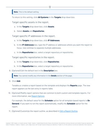 Note: This is the default setting.
To return to this setting, click All Systems in the Targets drop-down box.
Target specific assets in the report.
a. In the Targets drop-down box, click Assets.
b. Select Assets and Repositories.
Target specific IP addresses in the report.
a. In the Targets drop-down box, click IP Addresses.
b. In the IP Addresses box, type the IP address or addresses where you want the report to
focus. Use commas to separate multiple addresses.
c. In the Repositories box, select a target repository or repositories.
Target specific repositories in the report.
a. In the Targets drop-down box, click Repositories.
b. In the Repositories box, select a target repository or repositories.
8. (Optional) Edit the default text in the Description box.
Note: You cannot modify any information in the Details section of the page.
9. Click Add.
Tenable.sc creates a report based on the template and displays the Reports page. The new
report appears as the last entry in reports table.
10. (Optional) Modify report options that are common to both custom and template reports. For
more information, see Report Options.
For example, the default value for the Schedule option for all template-based reports is On
Demand. If you want to run the report automatically, modify the Schedule option for the
report.
11. (Optional) Customize the report outline, as described in Edit a Report Outline.
Copyright © 2022 Tenable, Inc. All rights reserved. Tenable, Tenable.io, Tenable Network Security, Nessus, SecurityCenter, SecurityCenter Continuous View and Log Correlation Engine are registered trade-
marks of Tenable,Inc. Tenable.sc, Tenable.ot, Lumin, Indegy, Assure, and The Cyber Exposure Company are trademarks of Tenable, Inc. All other products or services are trademarks of their respective
 