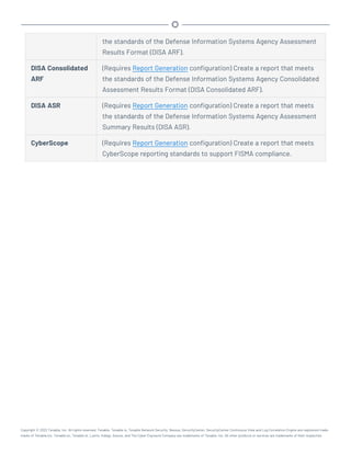 the standards of the Defense Information Systems Agency Assessment
Results Format (DISA ARF).
DISA Consolidated
ARF
(Requires Report Generation configuration) Create a report that meets
the standards of the Defense Information Systems Agency Consolidated
Assessment Results Format (DISA Consolidated ARF).
DISA ASR (Requires Report Generation configuration) Create a report that meets
the standards of the Defense Information Systems Agency Assessment
Summary Results (DISA ASR).
CyberScope (Requires Report Generation configuration) Create a report that meets
CyberScope reporting standards to support FISMA compliance.
Copyright © 2022 Tenable, Inc. All rights reserved. Tenable, Tenable.io, Tenable Network Security, Nessus, SecurityCenter, SecurityCenter Continuous View and Log Correlation Engine are registered trade-
marks of Tenable,Inc. Tenable.sc, Tenable.ot, Lumin, Indegy, Assure, and The Cyber Exposure Company are trademarks of Tenable, Inc. All other products or services are trademarks of their respective
 