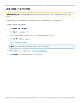 Edit a Report Definition
Required User Role: Organizational user with appropriate permissions. For more information, see User
Roles.
In Tenable.sc, you can edit both custom reports and reports based on templates.
To edit a report definition:
1. Click Reporting > Reports.
The Reports page appears.
2. In the reports table, click the name of the report you want to edit.
The Edit Report page appears.
3. Modify the report options.
Note: Tenable.sc displays options relevant to the report type.
4. (PDF and template reports only) Edit the report outline.
5. Click Submit to save your changes to the report.
Copyright © 2022 Tenable, Inc. All rights reserved. Tenable, Tenable.io, Tenable Network Security, Nessus, SecurityCenter, SecurityCenter Continuous View and Log Correlation Engine are registered trade-
marks of Tenable,Inc. Tenable.sc, Tenable.ot, Lumin, Indegy, Assure, and The Cyber Exposure Company are trademarks of Tenable, Inc. All other products or services are trademarks of their respective
 