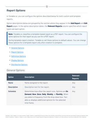 Report Options
In Tenable.sc, you can configure the options described below for both custom and template
reports.
Option descriptions below are grouped by the section where they appear in the Add Report and Edit
Report pages. In the option description tables, the Relevant Reports column specifies which report
types use each option.
Note: Tenable.sc classifies a template-based report as a PDF report. You can configure the
same options for that report as you can for a PDF report.
During template report creation, Tenable.sc set these options to default values. You can change
these options for a template report only after creation is complete.
l General Options
l Report Options
l Definition Options
l Display Options
l Distribution Options
General Options
Option Description
Relevant
Reports
Name Name assigned to the report. Any
Description Descriptive text for the report. Any
Schedule Determines how often the report runs. Options are On
Demand, Now, Once, Daily, Weekly, or Monthly. When
you select a frequency from the drop-down box, Ten-
able.sc displays additional options for the selected
time frame.
Any
Copyright © 2022 Tenable, Inc. All rights reserved. Tenable, Tenable.io, Tenable Network Security, Nessus, SecurityCenter, SecurityCenter Continuous View and Log Correlation Engine are registered trade-
marks of Tenable,Inc. Tenable.sc, Tenable.ot, Lumin, Indegy, Assure, and The Cyber Exposure Company are trademarks of Tenable, Inc. All other products or services are trademarks of their respective
 