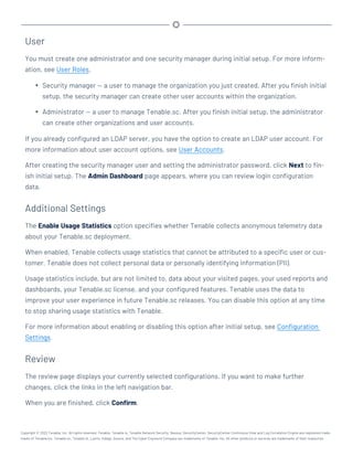User
You must create one administrator and one security manager during initial setup. For more inform-
ation, see User Roles.
l Security manager — a user to manage the organization you just created. After you finish initial
setup, the security manager can create other user accounts within the organization.
l Administrator — a user to manage Tenable.sc. After you finish initial setup, the administrator
can create other organizations and user accounts.
If you already configured an LDAP server, you have the option to create an LDAP user account. For
more information about user account options, see User Accounts.
After creating the security manager user and setting the administrator password, click Next to fin-
ish initial setup. The Admin Dashboard page appears, where you can review login configuration
data.
Additional Settings
The Enable Usage Statistics option specifies whether Tenable collects anonymous telemetry data
about your Tenable.sc deployment.
When enabled, Tenable collects usage statistics that cannot be attributed to a specific user or cus-
tomer. Tenable does not collect personal data or personally identifying information (PII).
Usage statistics include, but are not limited to, data about your visited pages, your used reports and
dashboards, your Tenable.sc license, and your configured features. Tenable uses the data to
improve your user experience in future Tenable.sc releases. You can disable this option at any time
to stop sharing usage statistics with Tenable.
For more information about enabling or disabling this option after initial setup, see Configuration
Settings.
Review
The review page displays your currently selected configurations. If you want to make further
changes, click the links in the left navigation bar.
When you are finished, click Confirm.
Copyright © 2022 Tenable, Inc. All rights reserved. Tenable, Tenable.io, Tenable Network Security, Nessus, SecurityCenter, SecurityCenter Continuous View and Log Correlation Engine are registered trade-
marks of Tenable,Inc. Tenable.sc, Tenable.ot, Lumin, Indegy, Assure, and The Cyber Exposure Company are trademarks of Tenable, Inc. All other products or services are trademarks of their respective
 