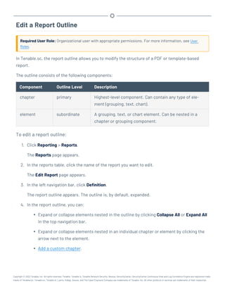 Edit a Report Outline
Required User Role: Organizational user with appropriate permissions. For more information, see User
Roles.
In Tenable.sc, the report outline allows you to modify the structure of a PDF or template-based
report.
The outline consists of the following components:
Component Outline Level Description
chapter primary Highest-level component. Can contain any type of ele-
ment (grouping, text, chart).
element subordinate A grouping, text, or chart element. Can be nested in a
chapter or grouping component.
To edit a report outline:
1. Click Reporting > Reports.
The Reports page appears.
2. In the reports table, click the name of the report you want to edit.
The Edit Report page appears.
3. In the left navigation bar, click Definition.
The report outline appears. The outline is, by default, expanded.
4. In the report outline, you can:
l Expand or collapse elements nested in the outline by clicking Collapse All or Expand All
in the top navigation bar.
l Expand or collapse elements nested in an individual chapter or element by clicking the
arrow next to the element.
l Add a custom chapter.
Copyright © 2022 Tenable, Inc. All rights reserved. Tenable, Tenable.io, Tenable Network Security, Nessus, SecurityCenter, SecurityCenter Continuous View and Log Correlation Engine are registered trade-
marks of Tenable,Inc. Tenable.sc, Tenable.ot, Lumin, Indegy, Assure, and The Cyber Exposure Company are trademarks of Tenable, Inc. All other products or services are trademarks of their respective
 