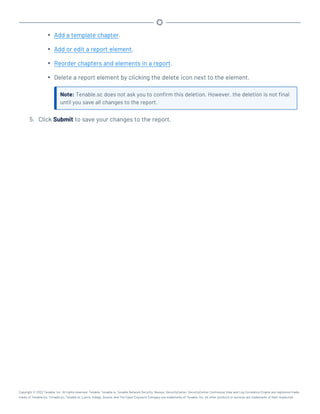 l Add a template chapter.
l Add or edit a report element.
l Reorder chapters and elements in a report.
l Delete a report element by clicking the delete icon next to the element.
Note: Tenable.sc does not ask you to confirm this deletion. However, the deletion is not final
until you save all changes to the report.
5. Click Submit to save your changes to the report.
Copyright © 2022 Tenable, Inc. All rights reserved. Tenable, Tenable.io, Tenable Network Security, Nessus, SecurityCenter, SecurityCenter Continuous View and Log Correlation Engine are registered trade-
marks of Tenable,Inc. Tenable.sc, Tenable.ot, Lumin, Indegy, Assure, and The Cyber Exposure Company are trademarks of Tenable, Inc. All other products or services are trademarks of their respective
 